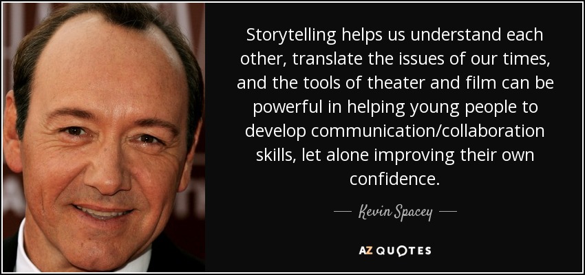 Storytelling helps us understand each other, translate the issues of our times, and the tools of theater and film can be powerful in helping young people to develop communication/collaboration skills, let alone improving their own confidence. - Kevin Spacey