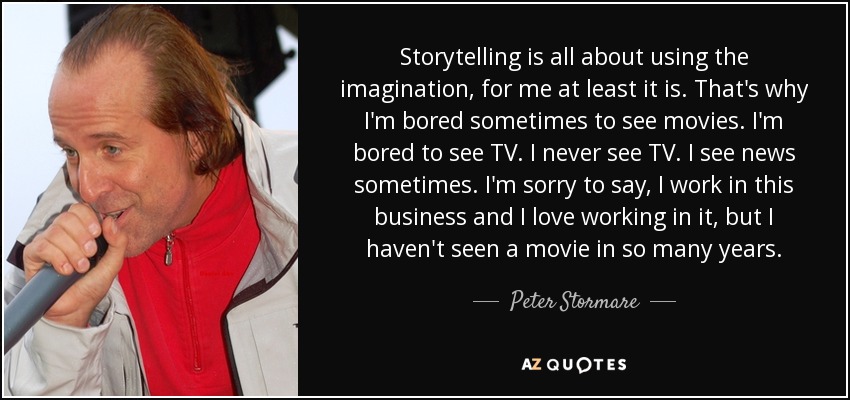 Storytelling is all about using the imagination, for me at least it is. That's why I'm bored sometimes to see movies. I'm bored to see TV. I never see TV. I see news sometimes. I'm sorry to say, I work in this business and I love working in it, but I haven't seen a movie in so many years. - Peter Stormare
