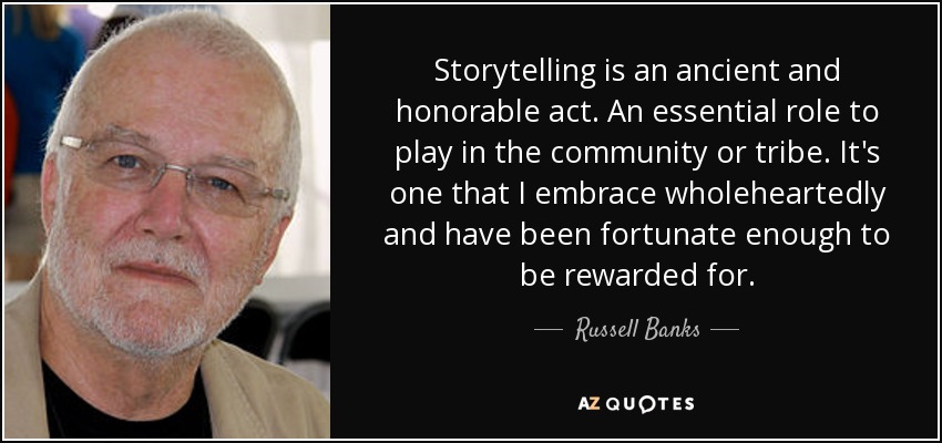 Storytelling is an ancient and honorable act. An essential role to play in the community or tribe. It's one that I embrace wholeheartedly and have been fortunate enough to be rewarded for. - Russell Banks