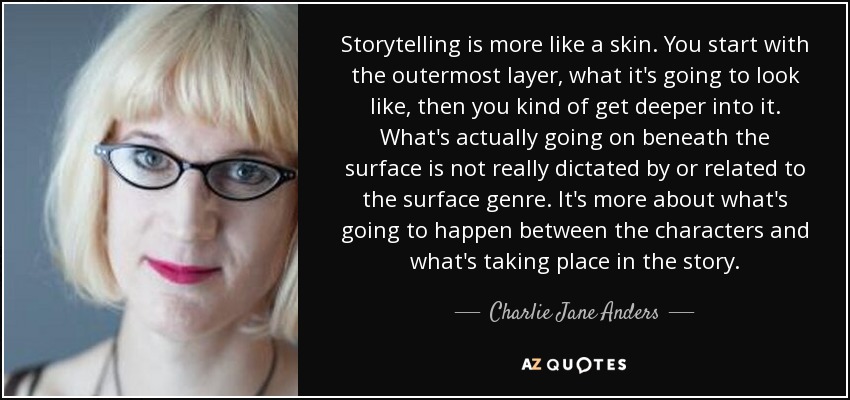 Storytelling is more like a skin. You start with the outermost layer, what it's going to look like, then you kind of get deeper into it. What's actually going on beneath the surface is not really dictated by or related to the surface genre. It's more about what's going to happen between the characters and what's taking place in the story. - Charlie Jane Anders