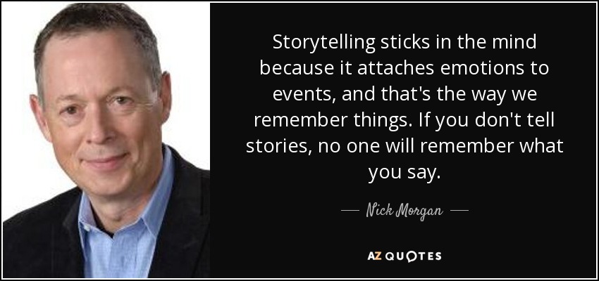 Storytelling sticks in the mind because it attaches emotions to events, and that's the way we remember things. If you don't tell stories, no one will remember what you say. - Nick Morgan