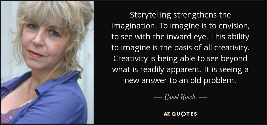 Storytelling strengthens the imagination. To imagine is to envision, to see with the inward eye. This ability to imagine is the basis of all creativity. Creativity is being able to see beyond what is readily apparent. It is seeing a new answer to an old problem. - Carol Birch