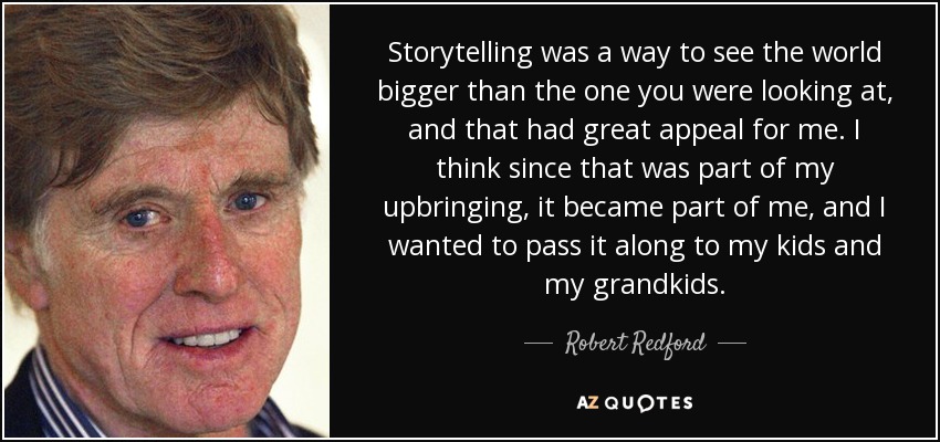Storytelling was a way to see the world bigger than the one you were looking at, and that had great appeal for me. I think since that was part of my upbringing, it became part of me, and I wanted to pass it along to my kids and my grandkids. - Robert Redford