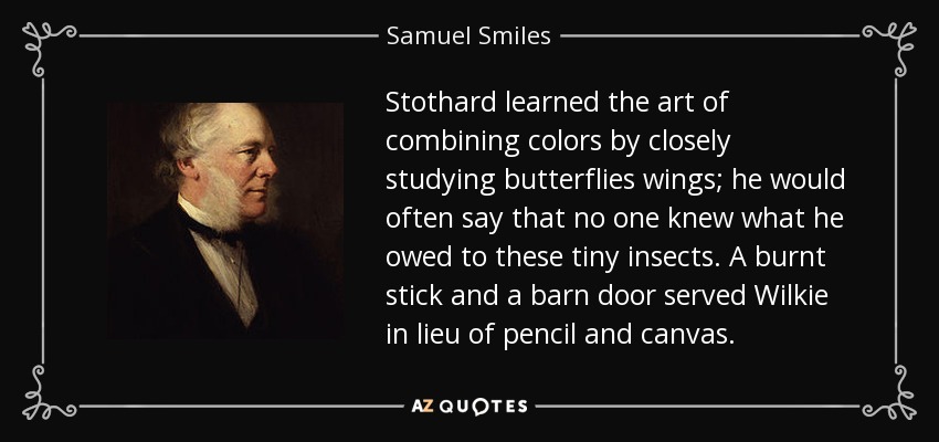 Stothard learned the art of combining colors by closely studying butterflies wings; he would often say that no one knew what he owed to these tiny insects. A burnt stick and a barn door served Wilkie in lieu of pencil and canvas. - Samuel Smiles