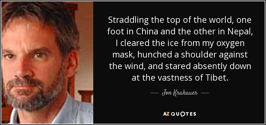 Straddling the top of the world, one foot in China and the other in Nepal, I cleared the ice from my oxygen mask, hunched a shoulder against the wind, and stared absently down at the vastness of Tibet. - Jon Krakauer