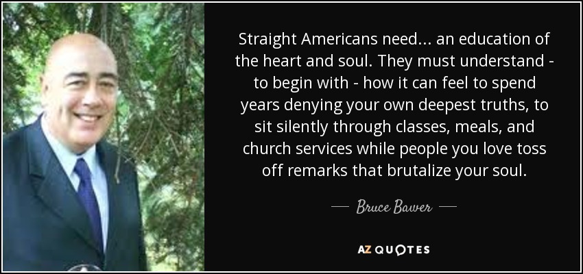 Straight Americans need... an education of the heart and soul. They must understand - to begin with - how it can feel to spend years denying your own deepest truths, to sit silently through classes, meals, and church services while people you love toss off remarks that brutalize your soul. - Bruce Bawer