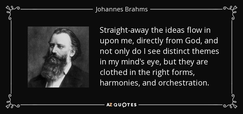 Straight-away the ideas flow in upon me, directly from God, and not only do I see distinct themes in my mind's eye, but they are clothed in the right forms, harmonies, and orchestration. - Johannes Brahms