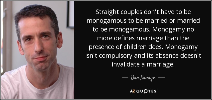 Straight couples don't have to be monogamous to be married or married to be monogamous. Monogamy no more defines marriage than the presence of children does. Monogamy isn't compulsory and its absence doesn't invalidate a marriage. - Dan Savage