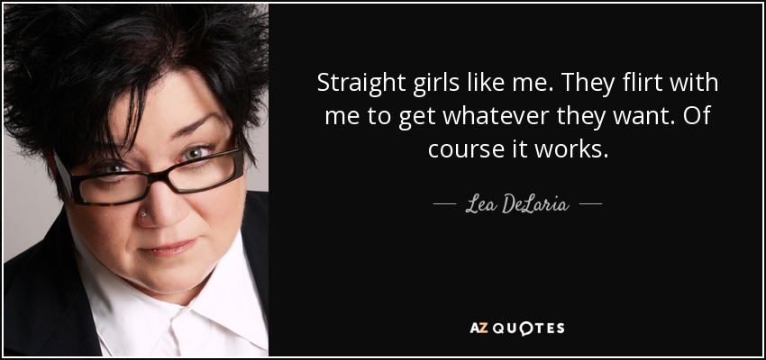 Straight girls like me. They flirt with me to get whatever they want. Of course it works. - Lea DeLaria
