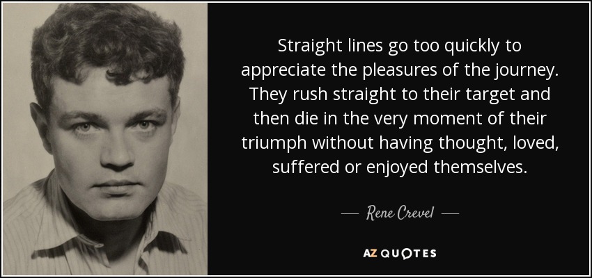 Straight lines go too quickly to appreciate the pleasures of the journey. They rush straight to their target and then die in the very moment of their triumph without having thought, loved, suffered or enjoyed themselves. - Rene Crevel