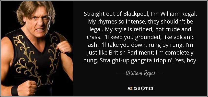 Straight out of Blackpool, I'm William Regal. My rhymes so intense, they shouldn't be legal. My style is refined, not crude and crass. I'll keep you grounded, like volcanic ash. I'll take you down, rung by rung. I'm just like British Parliment; I'm completely hung. Straight-up gangsta trippin'. Yes, boy! - William Regal