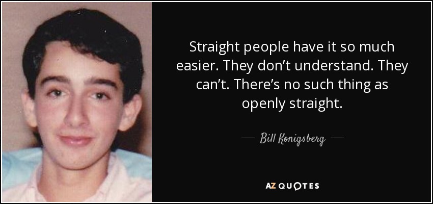 Straight people have it so much easier. They don’t understand. They can’t. There’s no such thing as openly straight. - Bill Konigsberg