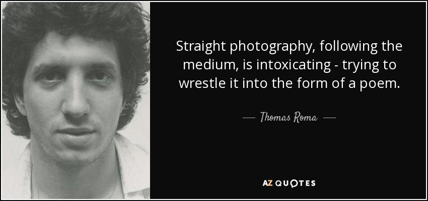 Straight photography, following the medium, is intoxicating - trying to wrestle it into the form of a poem. - Thomas Roma