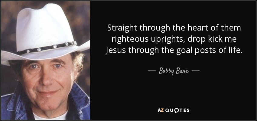 Straight through the heart of them righteous uprights, drop kick me Jesus through the goal posts of life. - Bobby Bare