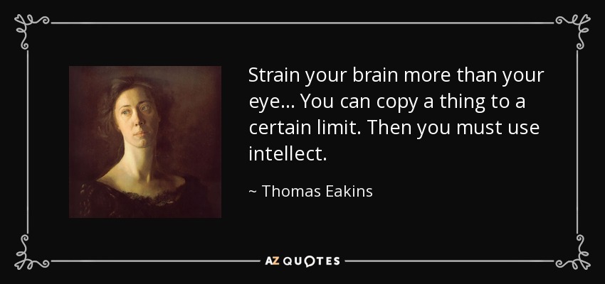 Strain your brain more than your eye... You can copy a thing to a certain limit. Then you must use intellect. - Thomas Eakins