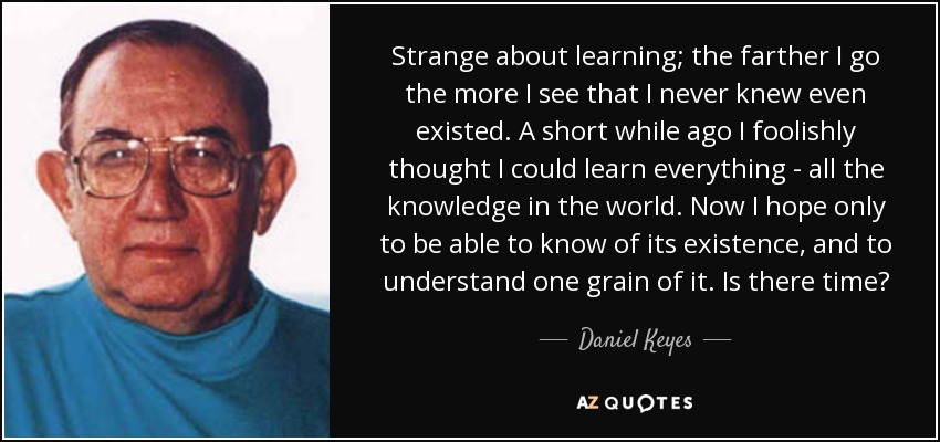 Strange about learning; the farther I go the more I see that I never knew even existed. A short while ago I foolishly thought I could learn everything - all the knowledge in the world. Now I hope only to be able to know of its existence, and to understand one grain of it. Is there time? - Daniel Keyes