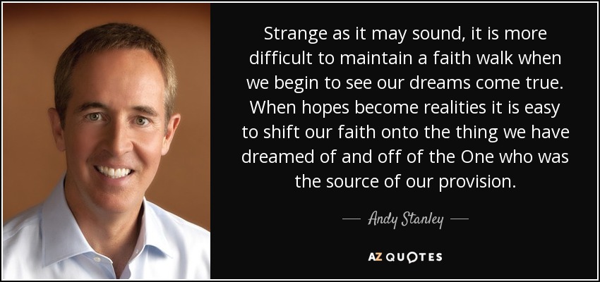 Strange as it may sound, it is more difficult to maintain a faith walk when we begin to see our dreams come true. When hopes become realities it is easy to shift our faith onto the thing we have dreamed of and off of the One who was the source of our provision. - Andy Stanley