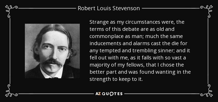 Strange as my circumstances were, the terms of this debate are as old and commonplace as man; much the same inducements and alarms cast the die for any tempted and trembling sinner; and it fell out with me, as it falls with so vast a majority of my fellows, that I chose the better part and was found wanting in the strength to keep to it. - Robert Louis Stevenson