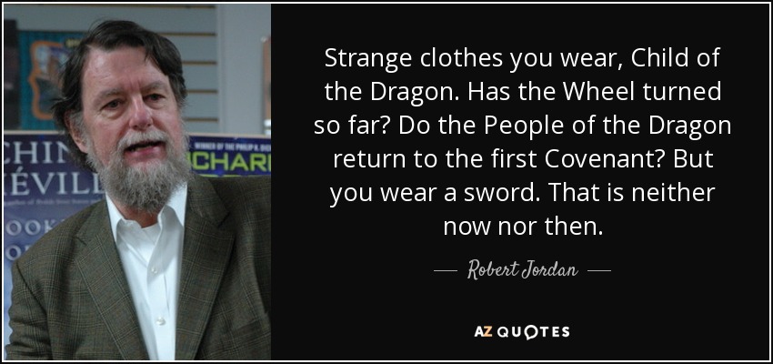 Strange clothes you wear, Child of the Dragon. Has the Wheel turned so far? Do the People of the Dragon return to the first Covenant? But you wear a sword. That is neither now nor then. - Robert Jordan