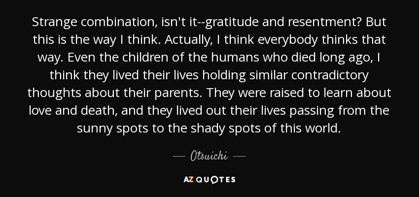 Strange combination, isn't it--gratitude and resentment? But this is the way I think. Actually, I think everybody thinks that way. Even the children of the humans who died long ago, I think they lived their lives holding similar contradictory thoughts about their parents. They were raised to learn about love and death, and they lived out their lives passing from the sunny spots to the shady spots of this world. - Otsuichi