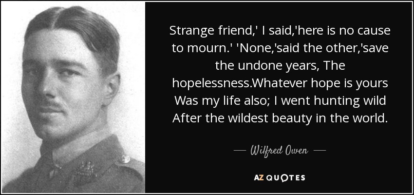 Strange friend,' I said,'here is no cause to mourn.' 'None,'said the other,'save the undone years, The hopelessness.Whatever hope is yours Was my life also; I went hunting wild After the wildest beauty in the world. - Wilfred Owen