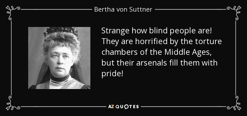 Strange how blind people are! They are horrified by the torture chambers of the Middle Ages, but their arsenals fill them with pride! - Bertha von Suttner