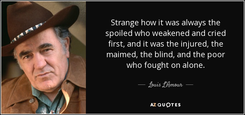 Strange how it was always the spoiled who weakened and cried first, and it was the injured, the maimed, the blind, and the poor who fought on alone. - Louis L'Amour