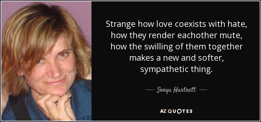 Strange how love coexists with hate, how they render eachother mute, how the swilling of them together makes a new and softer, sympathetic thing. - Sonya Hartnett