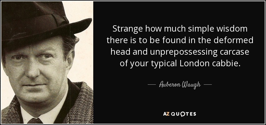 Strange how much simple wisdom there is to be found in the deformed head and unprepossessing carcase of your typical London cabbie. - Auberon Waugh