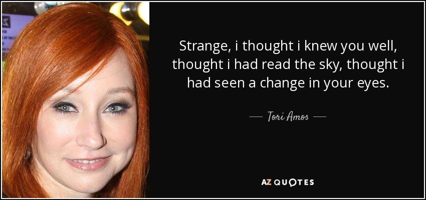 Strange, i thought i knew you well, thought i had read the sky, thought i had seen a change in your eyes. - Tori Amos