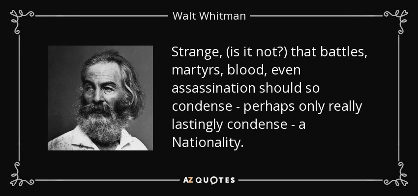 Strange, (is it not?) that battles, martyrs, blood, even assassination should so condense - perhaps only really lastingly condense - a Nationality. - Walt Whitman