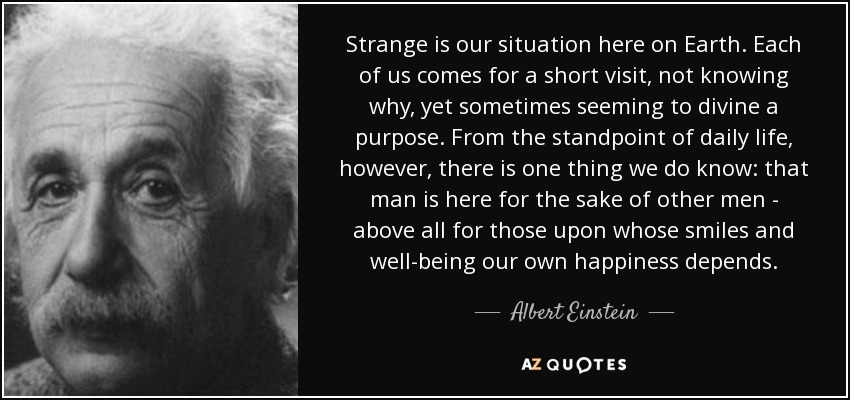 Strange is our situation here on Earth. Each of us comes for a short visit, not knowing why, yet sometimes seeming to divine a purpose. From the standpoint of daily life, however, there is one thing we do know: that man is here for the sake of other men - above all for those upon whose smiles and well-being our own happiness depends. - Albert Einstein
