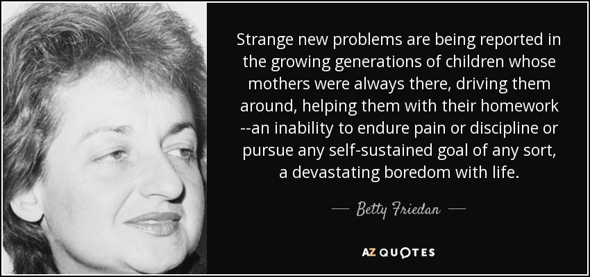 Strange new problems are being reported in the growing generations of children whose mothers were always there, driving them around, helping them with their homework --an inability to endure pain or discipline or pursue any self-sustained goal of any sort, a devastating boredom with life. - Betty Friedan