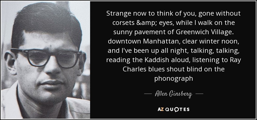 Strange now to think of you, gone without corsets & eyes, while I walk on the sunny pavement of Greenwich Village. downtown Manhattan, clear winter noon, and I've been up all night, talking, talking, reading the Kaddish aloud, listening to Ray Charles blues shout blind on the phonograph - Allen Ginsberg