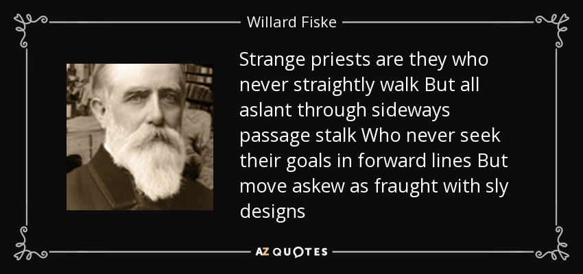 Strange priests are they who never straightly walk But all aslant through sideways passage stalk Who never seek their goals in forward lines But move askew as fraught with sly designs - Willard Fiske