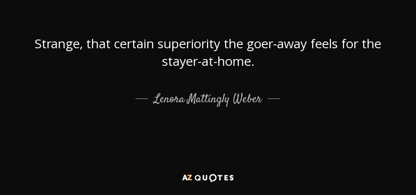Strange, that certain superiority the goer-away feels for the stayer-at-home. - Lenora Mattingly Weber