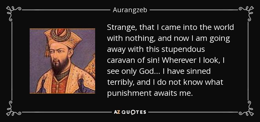 Strange, that I came into the world with nothing, and now I am going away with this stupendous caravan of sin! Wherever I look, I see only God... I have sinned terribly, and I do not know what punishment awaits me. - Aurangzeb