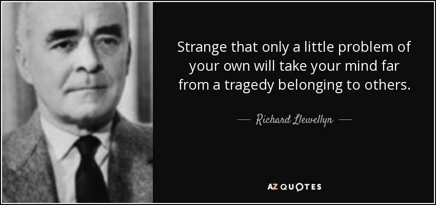 Strange that only a little problem of your own will take your mind far from a tragedy belonging to others. - Richard Llewellyn