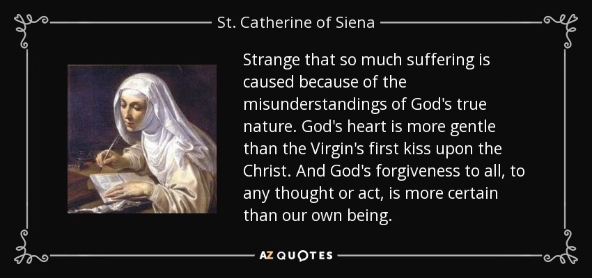 Strange that so much suffering is caused because of the misunderstandings of God's true nature. God's heart is more gentle than the Virgin's first kiss upon the Christ. And God's forgiveness to all, to any thought or act, is more certain than our own being. - St. Catherine of Siena