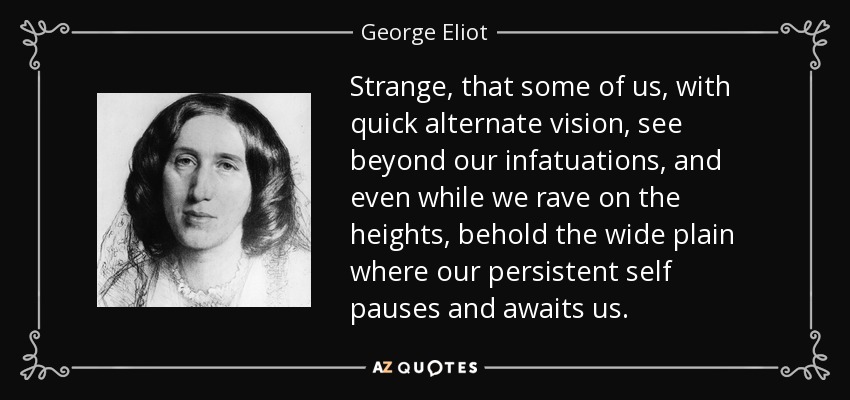 Strange, that some of us, with quick alternate vision, see beyond our infatuations, and even while we rave on the heights, behold the wide plain where our persistent self pauses and awaits us. - George Eliot