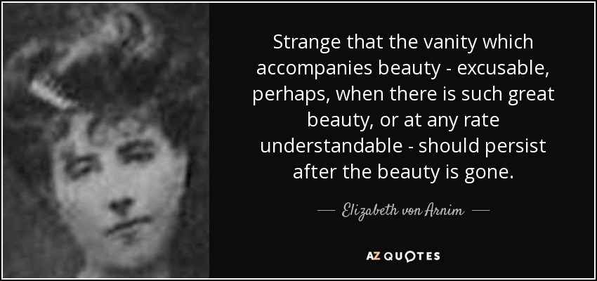 Strange that the vanity which accompanies beauty - excusable, perhaps, when there is such great beauty, or at any rate understandable - should persist after the beauty is gone. - Elizabeth von Arnim