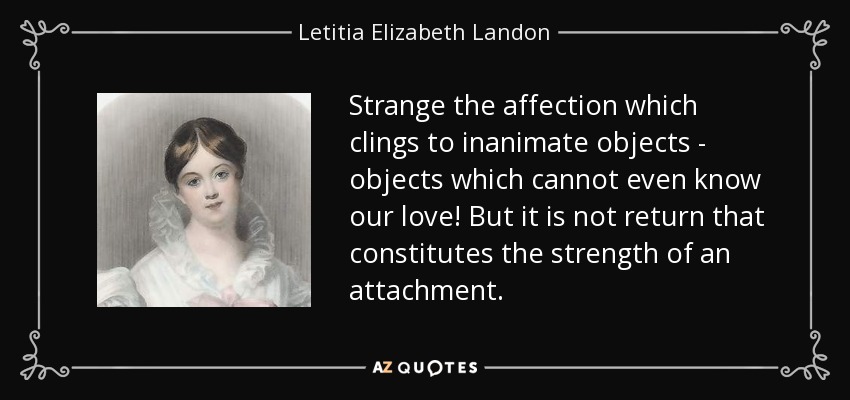 Strange the affection which clings to inanimate objects - objects which cannot even know our love! But it is not return that constitutes the strength of an attachment. - Letitia Elizabeth Landon