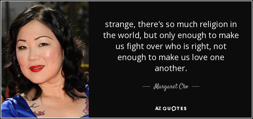 strange, there's so much religion in the world, but only enough to make us fight over who is right, not enough to make us love one another. - Margaret Cho