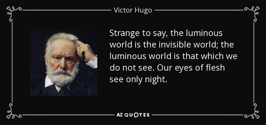 Strange to say, the luminous world is the invisible world; the luminous world is that which we do not see. Our eyes of flesh see only night. - Victor Hugo