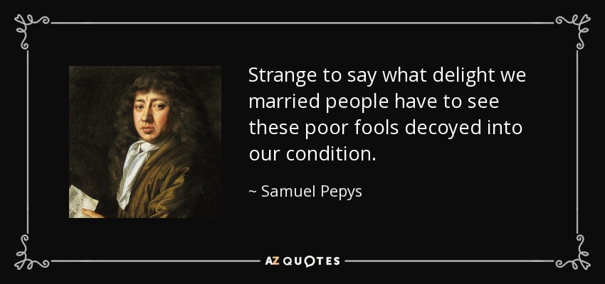 Strange to say what delight we married people have to see these poor fools decoyed into our condition. - Samuel Pepys