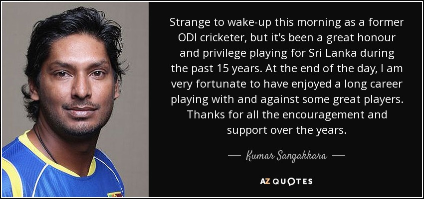 Strange to wake-up this morning as a former ODI cricketer, but it's been a great honour and privilege playing for Sri Lanka during the past 15 years. At the end of the day, I am very fortunate to have enjoyed a long career playing with and against some great players. Thanks for all the encouragement and support over the years. - Kumar Sangakkara