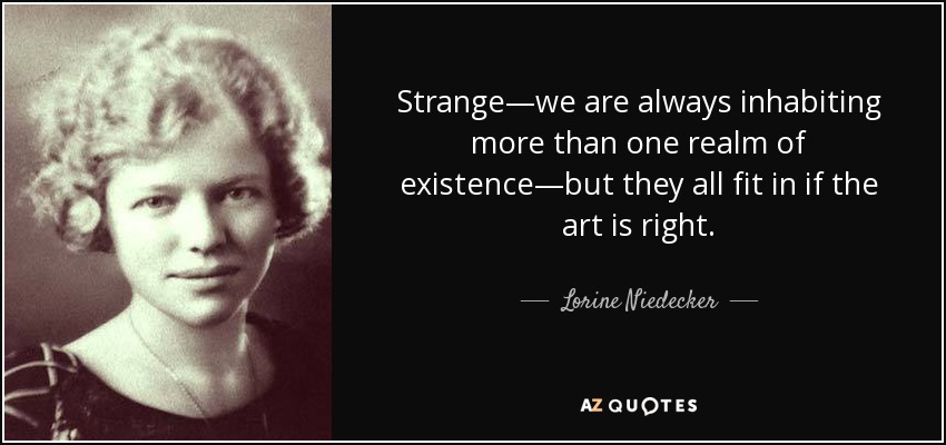 Strange—we are always inhabiting more than one realm of existence—but they all fit in if the art is right. - Lorine Niedecker
