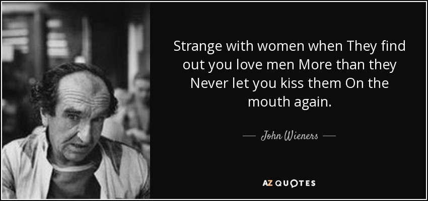 Strange with women when They find out you love men More than they Never let you kiss them On the mouth again. - John Wieners