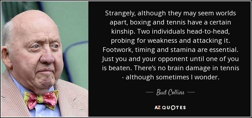 Strangely, although they may seem worlds apart, boxing and tennis have a certain kinship. Two individuals head-to-head, probing for weakness and attacking it. Footwork, timing and stamina are essential. Just you and your opponent until one of you is beaten. There's no brain damage in tennis - although sometimes I wonder. - Bud Collins