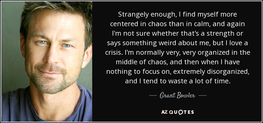 Strangely enough, I find myself more centered in chaos than in calm, and again I'm not sure whether that's a strength or says something weird about me, but I love a crisis. I'm normally very, very organized in the middle of chaos, and then when I have nothing to focus on, extremely disorganized, and I tend to waste a lot of time. - Grant Bowler